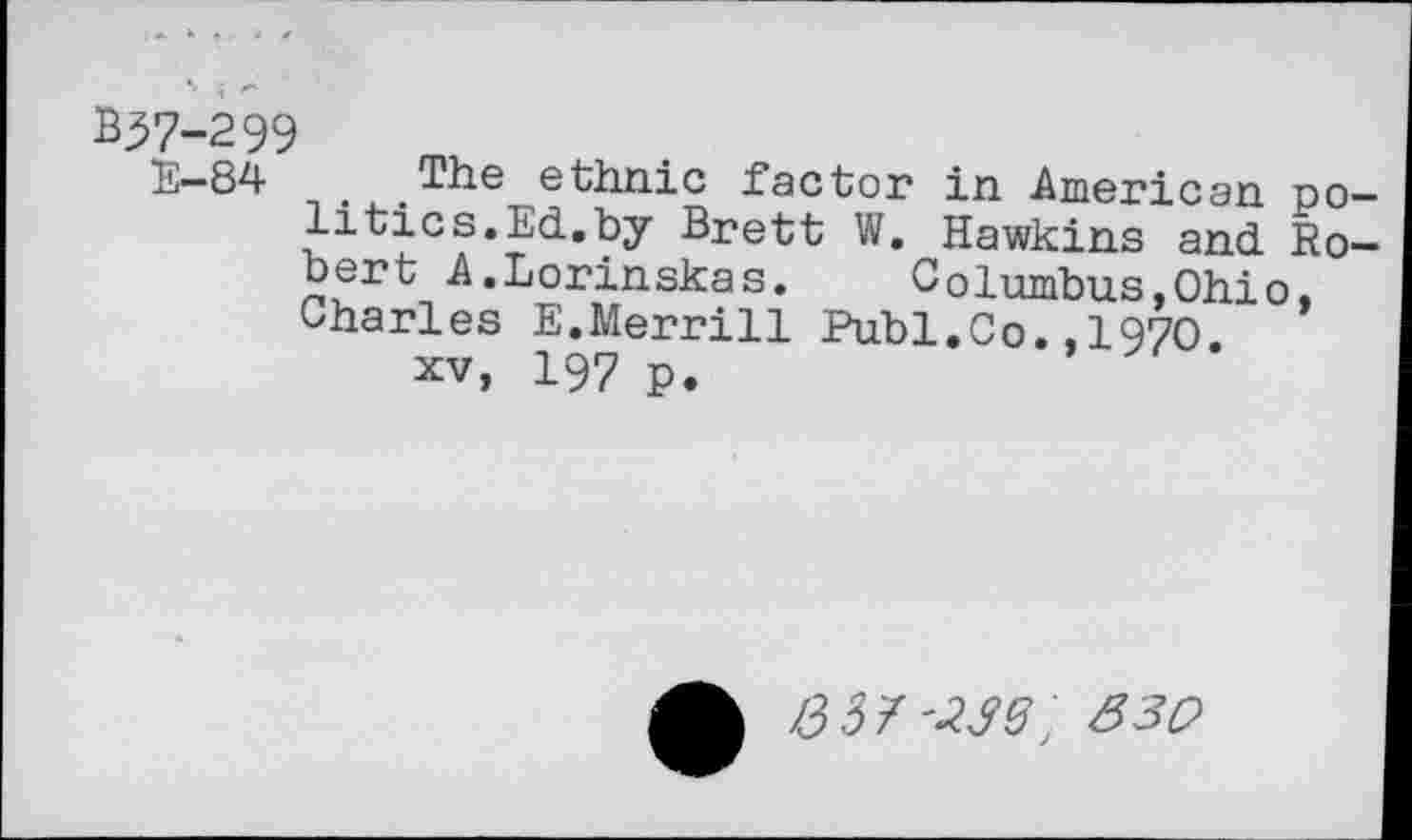 ﻿B37-299
E-84 t The ethnic factor in American politics. Ed.by Brett W. Hawkins and Robert A.Lorinskas. Columbus,Ohio, Charles E.Merrill Publ.Co.,1970.
xv, 197 p.
/337'^; 330